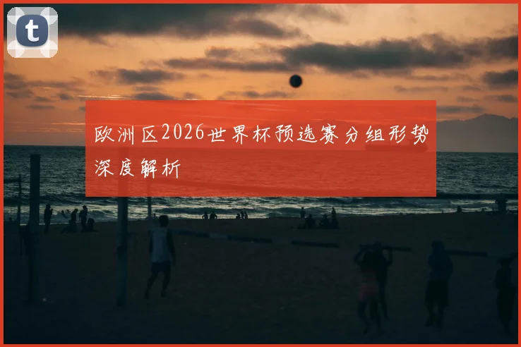 欧洲区2026世界杯预选赛分组形势深度解析