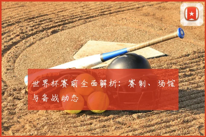 世界杯赛前全面解析：赛制、场馆与备战动态