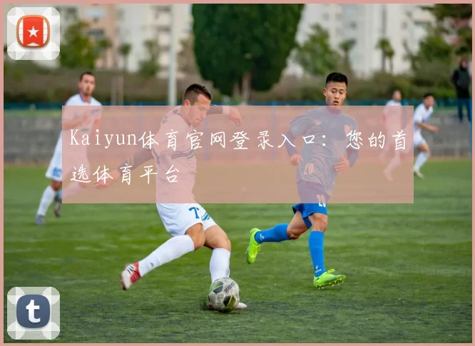 Kaiyun体育官网登录入口：您的首选体育平台