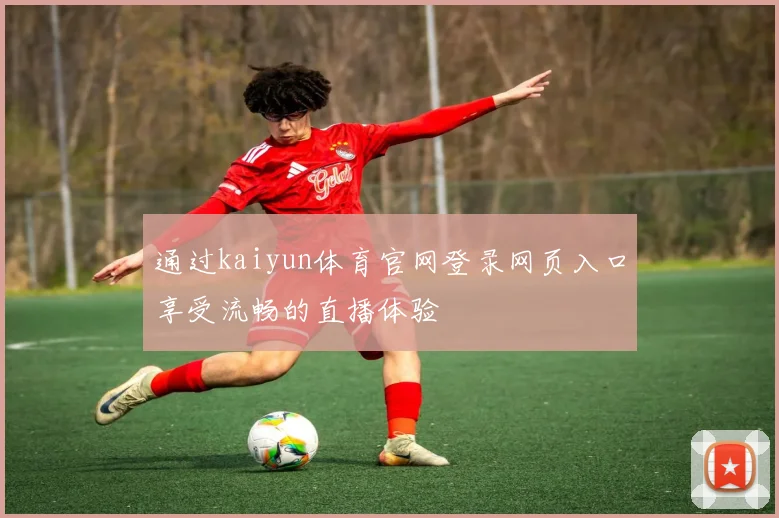 通过kaiyun体育官网登录网页入口享受流畅的直播体验