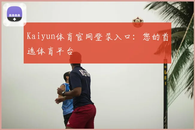 Kaiyun体育官网登录入口：您的首选体育平台